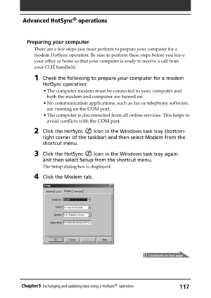 Page 117117Chapter3Exchanging and updating data using a HotSync®  operation
Continued on next page
Preparing your computer
There are a few steps you must perform to prepare your computer for a
modem HotSync operation. Be sure to perform these steps before you leave
your office or home so that your computer is ready to receive a call from
your CLIÉ handheld.
1Check the following to prepare your computer for a modem
HotSync operation:
•The computer modem must be connected to your computer and
both the modem and...