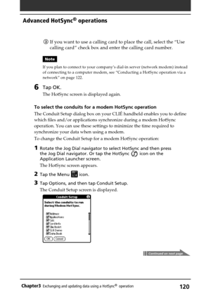 Page 120120Chapter3Exchanging and updating data using a HotSync®  operation
Continued on next page
3If you want to use a calling card to place the call, select the “Use
calling card” check box and enter the calling card number.
Note
If you plan to connect to your company’s dial-in server (network modem) instead
of connecting to a computer modem, see “Conducting a HotSync operation via a
network” on page 122.
6Tap OK.
The HotSync screen is displayed again.
To select the conduits for a modem HotSync operation
The...