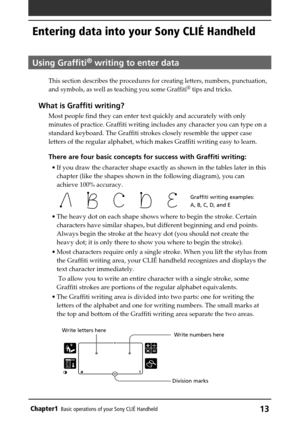 Page 13Chapter1Basic operations of your Sony CLIÉ Handheld13
Entering data into your Sony CLIÉ Handheld
Using Graffiti® writing to enter data
This section describes the procedures for creating letters, numbers, punctuation,
and symbols, as well as teaching you some Graffiti® tips and tricks.
What is Graffiti writing?
Most people find they can enter text quickly and accurately with only
minutes of practice. Graffiti writing includes any character you can type on a
standard keyboard. The Graffiti strokes closely...