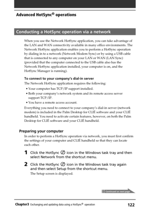 Page 122122Chapter3Exchanging and updating data using a HotSync®  operation
Continued on next page
Conducting a HotSync operation via a network
When you use the Network HotSync application, you can take advantage of
the LAN and WAN connectivity available in many office environments. The
Network HotSync application enables you to perform a HotSync operation
by dialing in to a network (Network Modem Sync) or by using a USB cable
that is connected to any computer on your LAN or WAN (LAN Sync)
(provided that the...