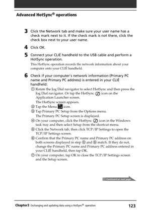 Page 123123Chapter3Exchanging and updating data using a HotSync®  operation
Continued on next page
Advanced HotSync® operations
3Click the Network tab and make sure your user name has a
check mark next to it. If the check mark is not there, click the
check box next to your user name.
4Click OK.
5Connect your CLIÉ handheld to the USB cable and perform a
HotSync operation.
This HotSync operation records the network information about your
computer onto your CLIÉ handheld.
6Check if your computer`s network...