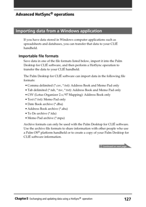 Page 127127Chapter3Exchanging and updating data using a HotSync®  operation
Importing data from a Windows application
If you have data stored in Windows computer applications such as
spreadsheets and databases, you can transfer that data to your CLIÉ
handheld.
Importable file formats
Save data in one of the file formats listed below, import it into the Palm
Desktop for CLIÉ software, and then perform a HotSync operation to
transfer the data to your CLIÉ handheld.
The Palm Desktop for CLIÉ software can import...