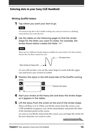 Page 14Chapter1Basic operations of your Sony CLIÉ Handheld14
Entering data in your Sony CLIÉ Handheld
Writing Graffiti letters
1Tap where you want your text to go.
Note
You need to tap above the Graffiti writing area, and you must see a flashing
cursor before you write the text.
2Use the tables on the following pages to find the stroke
shape for the letter you want to create. For example, the
stroke shown below creates the letter n.
Note
There are two different stroke shapes available for some letters. For...