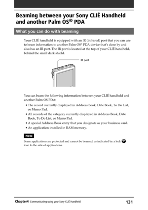Page 131131Chapter4Communicating using your Sony CLIÉ Handheld
Beaming between your Sony CLIÉ Handheld
and another Palm OS
® PDA
What you can do with beaming
Your CLIÉ handheld is equipped with an IR (infrared) port that you can use
to beam information to another Palm OS® PDA device that’s close by and
also has an IR port. The IR port is located at the top of your CLIÉ handheld,
behind the small dark shield.
You can beam the following information between your CLIÉ handheld and
another Palm OS PDA:
•The record...