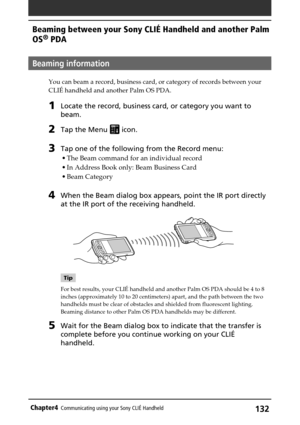 Page 132132Chapter4Communicating using your Sony CLIÉ Handheld
Beaming information
You can beam a record, business card, or category of records between your
CLIÉ handheld and another Palm OS PDA.
1Locate the record, business card, or category you want to
beam.
2Tap the Menu  icon.
3Tap one of the following from the Record menu:
•The Beam command for an individual record
•In Address Book only: Beam Business Card
•Beam Category
4When the Beam dialog box appears, point the IR port directly
at the IR port of the...