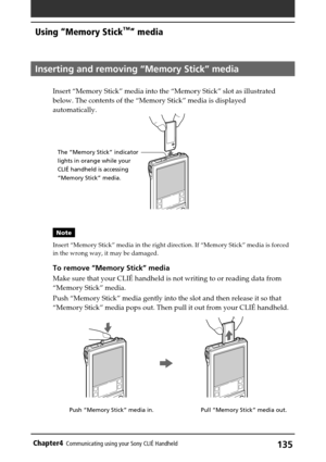 Page 135135Chapter4Communicating using your Sony CLIÉ Handheld
Pull “Memory Stick” media out. Push “Memory Stick” media in.
Inserting and removing “Memory Stick” media
Insert “Memory Stick” media into the “Memory Stick” slot as illustrated
below. The contents of the “Memory Stick” media is displayed
automatically.
Note
Insert “Memory Stick” media in the right direction. If “Memory Stick” media is forced
in the wrong way, it may be damaged.
To remove “Memory Stick” media
Make sure that your CLIÉ handheld is not...