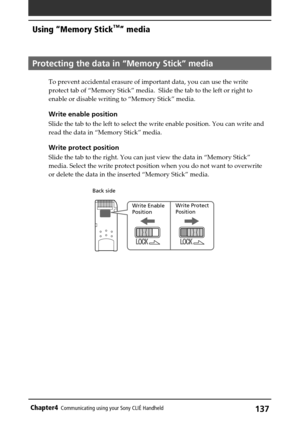 Page 137137Chapter4Communicating using your Sony CLIÉ Handheld
Protecting the data in “Memory Stick” media 
To prevent accidental erasure of important data, you can use the write
protect tab of “Memory Stick” media.  Slide the tab to the left or right to
enable or disable writing to “Memory Stick” media.
Write enable position
Slide the tab to the left to select the write enable position. You can write and
read the data in “Memory Stick” media.
Write protect position
Slide the tab to the right. You can just view...