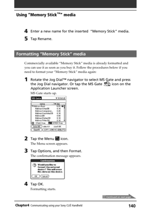 Page 140140Chapter4Communicating using your Sony CLIÉ Handheld
Continued on next page
4Enter a new name for the inserted  “Memory Stick” media.
5Tap Rename.
Formatting “Memory Stick” media
Commercially available “Memory Stick” media is already formatted and
you can use it as soon as you buy it. Follow the procedures below if you
need to format your “Memory Stick” media again:
1Rotate the Jog Dial™ navigator to select MS Gate and press
the Jog Dial navigator. Or tap the MS Gate 
 icon on the
Application Launcher...