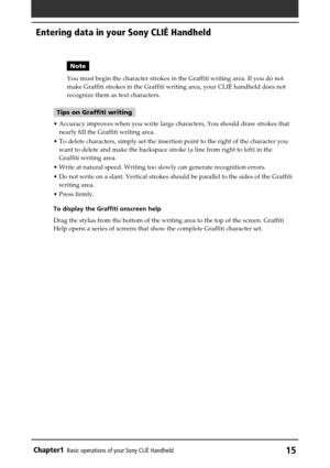 Page 15Chapter1Basic operations of your Sony CLIÉ Handheld15
Note
You must begin the character strokes in the Graffiti writing area. If you do not
make Graffiti strokes in the Graffiti writing area, your CLIÉ handheld does not
recognize them as text characters.
Tips on Graffiti writing
•Accuracy improves when you write large characters, You should draw strokes that
nearly fill the Graffiti writing area.
•To delete characters, simply set the insertion point to the right of the character you
want to delete and...