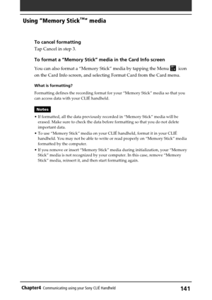 Page 141141Chapter4Communicating using your Sony CLIÉ Handheld
Using “Memory Stick™” media
To cancel formatting
Tap Cancel in step 3.
To format a “Memory Stick” media in the Card Info screen
You can also format a “Memory Stick” media by tapping the Menu   icon
on the Card Info screen, and selecting Format Card from the Card menu.
What is formatting?
Formatting defines the recording format for your “Memory Stick” media so that you
can access data with your CLIÉ handheld.
Notes
•If formatted, all the data...