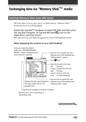 Page 142142Chapter4Communicating using your Sony CLIÉ Handheld
Tap this icon to switch the view
between your CLIÉ handheld and
“Memory Stick” media.
Tap here to switch the view.
size :  File size
creator : Creator ID of the file
type : File type
version : Version of the file
none : no items displayed
Tap this icon to switch the view
between your CLIÉ handheld and
“Memory Stick” media. Displays the files which belong to
the same creator (ID) as one
grouped item.
Exchanging data via “Memory Stick™” media
Starting...