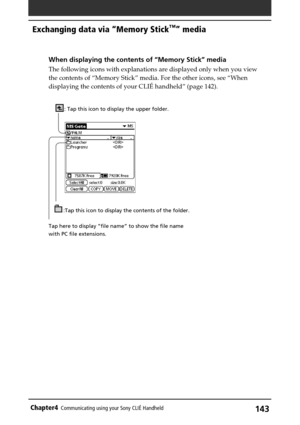 Page 143143Chapter4Communicating using your Sony CLIÉ Handheld
Exchanging data via “Memory Stick™” media
When displaying the contents of “Memory Stick” media
The following icons with explanations are displayed only when you view
the contents of “Memory Stick” media. For the other icons, see “When
displaying the contents of your CLIÉ handheld” (page 142).
: Tap this icon to display the upper folder.
:Tap this icon to display the contents of the folder.
Tap here to display “file name” to show the file name
with PC...