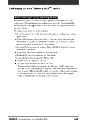 Page 144144Chapter4Communicating using your Sony CLIÉ Handheld
Notes on moving or copying data using MS Gate
In some cases when you move or copy a specific file using the MS Gate
software, a CLIÉ application may not function properly. Sony is not liable
for any trouble with applications or data that arises out of your deletion or
moving of a file.
Do not move or delete the following files:
•Saved Preference: Saves the final operation status or settings for various
applications.
•Unsaved Preference: Saves the...
