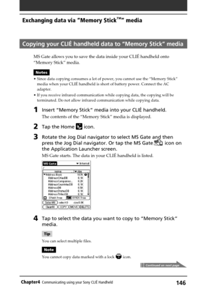 Page 146146Chapter4Communicating using your Sony CLIÉ Handheld
Copying your CLIÉ handheld data to “Memory Stick” media
MS Gate allows you to save the data inside your CLIÉ handheld onto
“Memory Stick” media.
Notes
•Since data copying consumes a lot of power, you cannot use the “Memory Stick”
media when your CLIÉ handheld is short of battery power. Connect the AC
adapter.
•If you receive infrared communication while copying data, the copying will be
terminated. Do not allow infrared communication while copying...