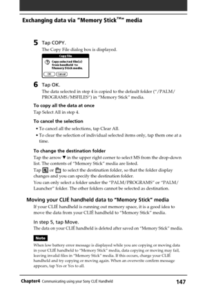 Page 147147Chapter4Communicating using your Sony CLIÉ Handheld
5Tap COPY.
The Copy File dialog box is displayed.
6Tap OK.
The data selected in step 4 is copied to the default folder (“/PALM/
PROGRAMS/MSFILES“) in “Memory Stick” media.
To copy all the data at once
Tap Select All in step 4.
To cancel the selection
•To cancel all the selections, tap Clear All.
•To clear the selection of individual selected items only, tap them one at a
time.
To change the destination folder
Tap the arrow V in the upper right corner...