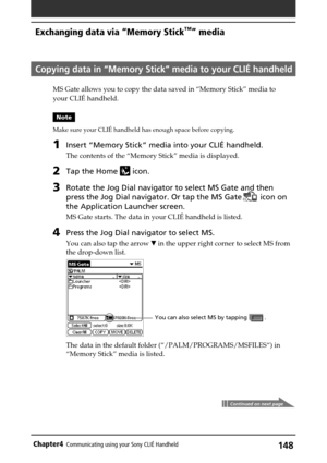 Page 148148Chapter4Communicating using your Sony CLIÉ Handheld
Copying data in “Memory Stick” media to your CLIÉ handheld
MS Gate allows you to copy the data saved in “Memory Stick” media to
your CLIÉ handheld.
Note
Make sure your CLIÉ handheld has enough space before copying.
1Insert “Memory Stick” media into your CLIÉ handheld.
The contents of the “Memory Stick” media is displayed.
2Tap the Home  icon.
3Rotate the Jog Dial navigator to select MS Gate and then
press the Jog Dial navigator. Or tap the MS Gate...