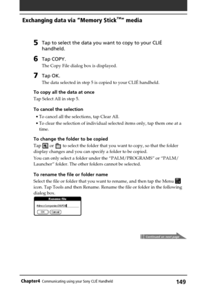 Page 149149Chapter4Communicating using your Sony CLIÉ Handheld
Exchanging data via “Memory Stick™” media
5Tap to select the data you want to copy to your CLIÉ
handheld.
6Tap COPY.
The Copy File dialog box is displayed.
7Tap OK.
The data selected in step 5 is copied to your CLIÉ handheld.
To copy all the data at once
Tap Select All in step 5.
To cancel the selection
•To cancel all the selections, tap Clear All.
•To clear the selection of individual selected items only, tap them one at a
time.
To change the folder...