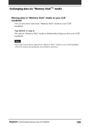 Page 150150Chapter4Communicating using your Sony CLIÉ Handheld
Exchanging data via “Memory Stick™” media
Moving data in “Memory Stick” media to your CLIÉ
handheld
You can also move data from “Memory Stick” media to your CLIÉ
handheld.
Tap MOVE in step 6.
The data in “Memory Stick” media is deleted after being saved in your CLIÉ
handheld.
Note
Some data such as those copied from “Memory Stick” media to your CLIÉ handheld
will not be backed up during the next HotSync operation. 