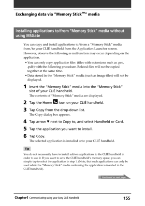 Page 155155Chapter4Communicating using your Sony CLIÉ Handheld
Continued on next page
Installing applications to/from “Memory Stick” media without
using MSGate
You can copy and install applications to/from a “Memory Stick” media
from/to your CLIÉ handheld from the Application Launcher screen.
However, observe the following as malfunction may occur depending on the
application.
•You can only copy application files  (files with extensions such as .prc,
.pdb) with the following procedure. Related files will not be...