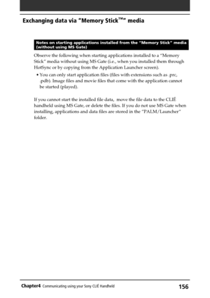 Page 156156Chapter4Communicating using your Sony CLIÉ Handheld
Notes on starting applications installed from the “Memory Stick” media(without using MS Gate)
Observe the following when starting applications installed to a “Memory
Stick” media without using MS Gate (i.e., when you installed them through
HotSync or by copying from the Application Launcher screen).
•You can only start application files (files with extensions such as .prc,
.pdb). Image files and movie files that come with the application cannot
be...