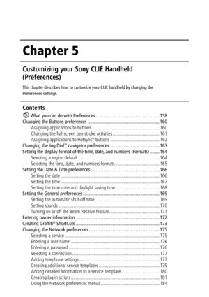 Page 157Chapter 5
Customizing your Sony CLIÉ Handheld
(Preferences)
This chapter describes how to customize your CLIÉ handheld by changing the
Preferences settings.
Contents
 What you can do with Preferences ..................................................... 158
Changing the Buttons preferences ............................................................ 160
Assigning applications to buttons ........................................................ 160
Changing the full-screen pen stroke activities...