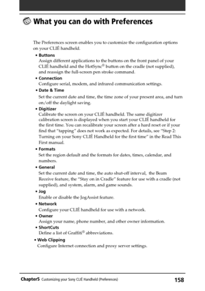 Page 158158Chapter5Customizing your Sony CLIÉ Handheld (Preferences)
 What you can do with Preferences
The Preferences screen enables you to customize the configuration options
on your CLIÉ handheld.
•Buttons
Assign different applications to the buttons on the front panel of your
CLIÉ handheld and the HotSync
® button on the cradle (not supplied),
and reassign the full-screen pen stroke command.
•Connection
Configure serial, modem, and infrared communication settings.
•Date & Time
Set the current date and time,...
