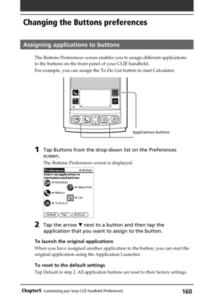 Page 160160Chapter5Customizing your Sony CLIÉ Handheld (Preferences)
Changing the Buttons preferences
Assigning applications to buttons
The Buttons Preferences screen enables you to assign different applications
to the buttons on the front panel of your CLIÉ handheld.
For example, you can assign the To Do List button to start Calculator.
1Tap Buttons from the drop-down list on the Preferences
screen.
The Buttons Preferences screen is displayed.
2Tap the arrow V next to a button and then tap the
application that...