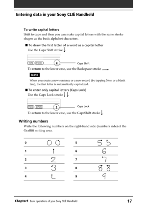 Page 17Chapter1Basic operations of your Sony CLIÉ Handheld17
To write capital letters
Shift to caps and then you can make capital letters with the same stroke
shapes as the basic alphabet characters.
 To draw the first letter of a word as a capital letter
Use the Caps Shift stroke 
.
To return to the lower case, use the Backspace stroke 
.
Note
When you create a new sentence or a new record (by tapping New or a blank
line), the first letter is automatically capitalized.
 To enter only capital letters (Caps...