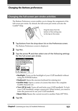 Page 161161Chapter5Customizing your Sony CLIÉ Handheld (Preferences)
Changing the full-screen pen stroke activities
The Buttons Preferences screen enables you to change the assignment of the
full-screen pen stroke. By default, the full-screen pen stroke activates the
Graffiti
® Help.
1Tap Buttons from the drop-down list on the Preferences screen.
The Buttons Preferences screen is displayed.
2Tap Pen.
3Tap the arrow V and then select one of the following settings
for the full-screen pen stroke.
•Backlight: Turns...