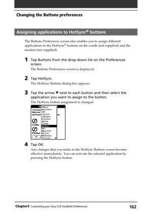 Page 162162Chapter5Customizing your Sony CLIÉ Handheld (Preferences)
Assigning applications to HotSync® buttons
The Buttons Preferences screen also enables you to assign different
applications to the HotSync® buttons on the cradle (not supplied) and the
modem (not supplied).
1Tap Buttons from the drop-down list on the Preferences
screen.
The Buttons Preferences screen is displayed.
2Tap HotSync.
The HotSync Buttons dialog box appears.
3Tap the arrow V next to each button and then select the
application you want...