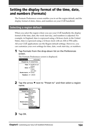 Page 164164Chapter5Customizing your Sony CLIÉ Handheld (Preferences)
Setting the display format of the time, date,
and numbers (Formats)
The Formats Preferences screen enables you to set the region default, and the
display format of dates, times, and numbers on your CLIÉ handheld.
Selecting a region default
When you select the region where you use your CLIÉ handheld, the display
format of the time, date, the week start day, and numbers is adjusted. For
example, in England, time is expressed using a 24-hour...