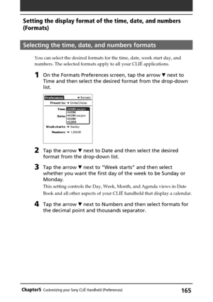 Page 165165Chapter5Customizing your Sony CLIÉ Handheld (Preferences)
Selecting the time, date, and numbers formats
You can select the desired formats for the time, date, week start day, and
numbers. The selected formats apply to all your CLIÉ applications.
1On the Formats Preferences screen, tap the arrow V next to
Time and then select the desired format from the drop-down
list.
2Tap the arrow V next to Date and then select the desired
format from the drop-down list.
3Tap the arrow V next to “Week starts” and...