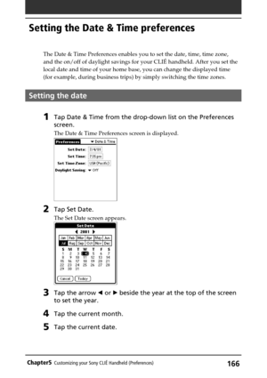 Page 166166Chapter5Customizing your Sony CLIÉ Handheld (Preferences)
Setting the Date & Time preferences
The Date & Time Preferences enables you to set the date, time, time zone,
and the on/off of daylight savings for your CLIÉ handheld. After you set the
local date and time of your home base, you can change the displayed time
(for example, during business trips) by simply switching the time zones.
Setting the date
1Tap Date & Time from the drop-down list on the Preferences
screen.
The Date & Time Preferences...