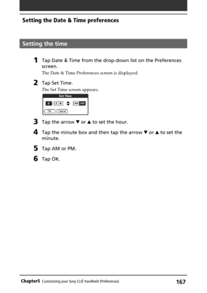 Page 167167Chapter5Customizing your Sony CLIÉ Handheld (Preferences)
Setting the time
1Tap Date & Time from the drop-down list on the Preferences
screen.
The Date & Time Preferences screen is displayed.
2Tap Set Time.
The Set Time screen appears.
3Tap the arrow V or v to set the hour.
4Tap the minute box and then tap the arrow V or v to set the
minute.
5Tap AM or PM.
6Tap OK.
Setting the Date & Time preferences 