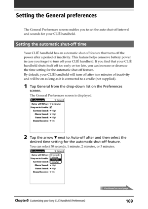 Page 169169Chapter5Customizing your Sony CLIÉ Handheld (Preferences)
The General Preferences screen enables you to set the auto shut-off interval
and sounds for your CLIÉ handheld.
Setting the automatic shut-off time
Your CLIÉ handheld has an automatic shut-off feature that turns off the
power after a period of inactivity. This feature helps conserve battery power
in case you forget to turn off your CLIÉ handheld. If you find that your CLIÉ
handheld shuts itself off too early or too late, you can increase or...