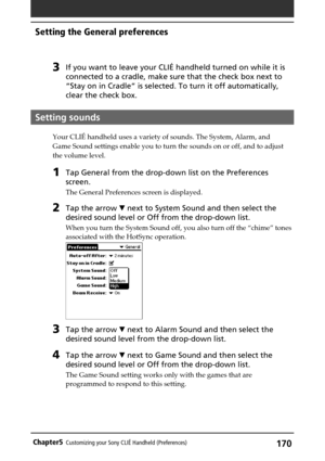 Page 170170Chapter5Customizing your Sony CLIÉ Handheld (Preferences)
Setting the General preferences
3If you want to leave your CLIÉ handheld turned on while it is
connected to a cradle, make sure that the check box next to
“Stay on in Cradle” is selected. To turn it off automatically,
clear the check box.
Setting sounds
Your CLIÉ handheld uses a variety of sounds. The System, Alarm, and
Game Sound settings enable you to turn the sounds on or off, and to adjust
the volume level.
1Tap General from the drop-down...