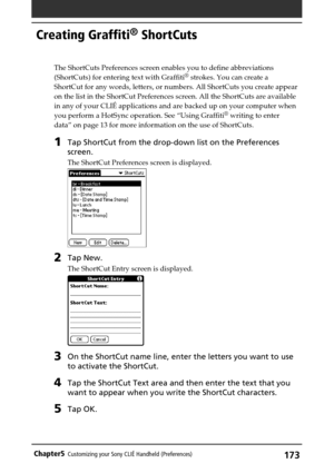 Page 173173Chapter5Customizing your Sony CLIÉ Handheld (Preferences)
Creating Graffiti® ShortCuts
The ShortCuts Preferences screen enables you to define abbreviations
(ShortCuts) for entering text with Graffiti® strokes. You can create a
ShortCut for any words, letters, or numbers. All ShortCuts you create appear
on the list in the ShortCut Preferences screen. All the ShortCuts are available
in any of your CLIÉ applications and are backed up on your computer when
you perform a HotSync operation. See “Using...