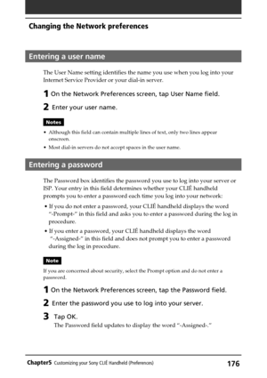 Page 176176Chapter5Customizing your Sony CLIÉ Handheld (Preferences)
Entering a user name
The User Name setting identifies the name you use when you log into your
Internet Service Provider or your dial-in server.
1 On the Network Preferences screen, tap User Name field.
2 Enter your user name.
Notes
•Although this field can contain multiple lines of text, only two lines appear
onscreen.
•Most dial-in servers do not accept spaces in the user name.
Entering a password
The Password box identifies the password you...