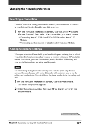 Page 177177Chapter5Customizing your Sony CLIÉ Handheld (Preferences)
Selecting a connection
Use the Connection setting to select the method you want to use to connect
to your Internet Service Provider or a dial-in server.
1On the Network Preferences screen, tap the arrow V next to
Connection and then select the connection you want to use.
•When using Sony CLIÉ Modem PEGA-MD700: select Sony CLIÉ
Modem.
•When using another modem or adapter: select Standard Modem.
Adding telephone settings
When you select the Phone...