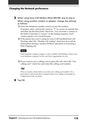 Page 178178Chapter5Customizing your Sony CLIÉ Handheld (Preferences)
3When using Sony CLIÉ Modem PEGA-MD700, skip to step 4.
When using another modem or adapter, change the settings
as follows:
1Enter the telephone number used to access the modem.
If needed, enter a dial prefix (such as “9”) to access an outside line,
and then tap the Dial prefix check box. You can enter a comma in
the field to introduce a “pause” in the dialing sequence. Each
comma equals a two second pause.
2If the phone line you’re using for...