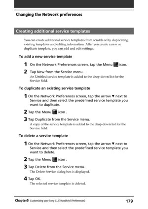 Page 179179Chapter5Customizing your Sony CLIÉ Handheld (Preferences)
Creating additional service templates
You can create additional service templates from scratch or by duplicating
existing templates and editing information. After you create a new or
duplicate template, you can add and edit settings.
To add a new service template
1On the Network Preferences screen, tap the Menu  icon.
2Tap New from the Service menu.
An Untitled service template is added to the drop-down list for the
Service field.
To duplicate...