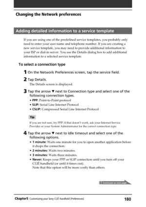 Page 180180Chapter5Customizing your Sony CLIÉ Handheld (Preferences)
Adding detailed information to a service template
If you are using one of the predefined service templates, you probably only
need to enter your user name and telephone number. If you are creating a
new service template, you may need to provide additional information to
your ISP or dial-in server. You use the Details dialog box to add additional
information to a selected service template.
To select a connection type
1 On the Network Preferences...