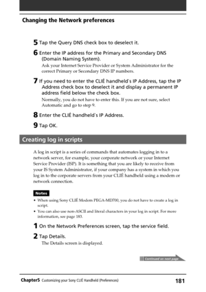 Page 181181Chapter5Customizing your Sony CLIÉ Handheld (Preferences)
5 Tap the Query DNS check box to deselect it.
6 Enter the IP address for the Primary and Secondary DNS
(Domain Naming System).
Ask your Internet Service Provider or System Administrator for the
correct Primary or Secondary DNS IP numbers.
7 If you need to enter the CLIÉ handheld`s IP Address, tap the IP
Address check box to deselect it and display a permanent IP
address field below the check box.
Normally, you do not have to enter this. If you...