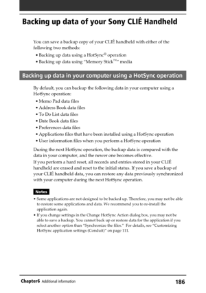 Page 186186Chapter6Additional information
Backing up data of your Sony CLIÉ Handheld
You can save a backup copy of your CLIÉ handheld with either of the
following two methods:
•Backing up data using a HotSync
® operation
•Backing up data using “Memory Stick
™” media
Backing up data in your computer using a HotSync operation
By default, you can backup the following data in your computer using a
HotSync operation:
•Memo Pad data files
•Address Book data files
•To Do List data files
•Date Book data files...