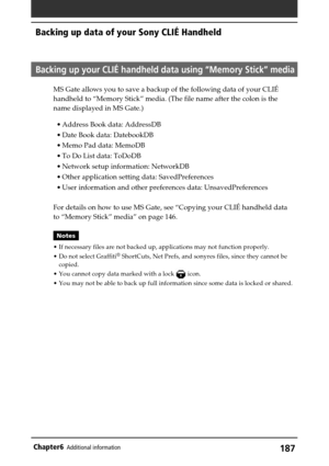 Page 187187Chapter6Additional information
Backing up data of your Sony CLIÉ Handheld
Backing up your CLIÉ handheld data using “Memory Stick” media
MS Gate allows you to save a backup of the following data of your CLIÉ
handheld to “Memory Stick” media. (The file name after the colon is the
name displayed in MS Gate.)
•Address Book data: AddressDB
•Date Book data: DatebookDB
•Memo Pad data: MemoDB
•To Do List data: ToDoDB
•Network setup information: NetworkDB
•Other application setting data: SavedPreferences
•User...