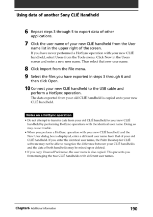 Page 190190Chapter6Additional information
6Repeat steps 3 through 5 to export data of other
applications.
7Click the user name of your new CLIÉ handheld from the User
name list in the upper right of the screen.
If you have never performed a HotSync operation with your new CLIÉ
handheld, select Users from the Tools menu. Click New in the Users
screen and enter a new user name. Then select that new user name.
8Click Import from the File menu.
9Select the files you have exported in steps 3 through 6 and
then click...
