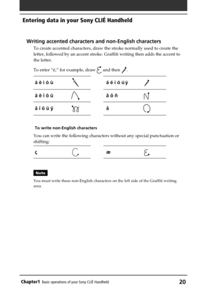 Page 20Chapter1Basic operations of your Sony CLIÉ Handheld20
Writing accented characters and non-English characters
To create accented characters, draw the stroke normally used to create the
letter, followed by an accent stroke. Graffiti writing then adds the accent to
the letter.
To enter “é,” for example, draw 
 and then .
à è ì ò ùá é í ó ú ´ y
â ê î ô ûã õ ñ
ä ï ö ü ÿå
To write non-English characters
You can write the following characters without any special punctuation or
shifting:
çæ
Note
You must write...