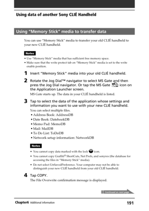 Page 191191Chapter6Additional information
Using “Memory Stick” media to transfer data
You can use “Memory Stick” media to transfer your old CLIÉ handheld to
your new CLIÉ handheld.
Notes
•Use “Memory Stick” media that has sufficient free memory space.
•Make sure that the write protect tab on “Memory Stick” media is set to the write
enable position.
1Insert “Memory Stick” media into your old CLIÉ handheld.
2Rotate the Jog Dial™ navigator to select MS Gate and then
press the Jog Dial navigator. Or tap the MS Gate...