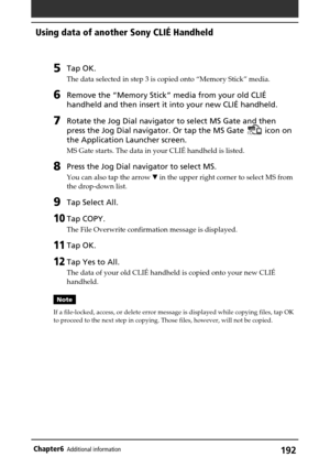 Page 192192Chapter6Additional information
5Tap OK.
The data selected in step 3 is copied onto “Memory Stick” media.
6Remove the “Memory Stick” media from your old CLIÉ
handheld and then insert it into your new CLIÉ handheld.
7Rotate the Jog Dial navigator to select MS Gate and then
press the Jog Dial navigator. Or tap the MS Gate 
 icon on
the Application Launcher screen.
MS Gate starts. The data in your CLIÉ handheld is listed.
8Press the Jog Dial navigator to select MS.
You can also tap the arrow V in the...