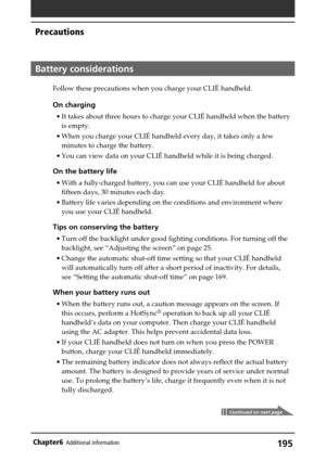 Page 195195Chapter6Additional information
Battery considerations
Follow these precautions when you charge your CLIÉ handheld.
On charging
•It takes about three hours to charge your CLIÉ handheld when the battery
is empty.
•When you charge your CLIÉ handheld every day, it takes only a few
minutes to charge the battery.
•You can view data on your CLIÉ handheld while it is being charged.
On the battery life
•With a fully-charged battery, you can use your CLIÉ handheld for about
fifteen days, 30 minutes each day....